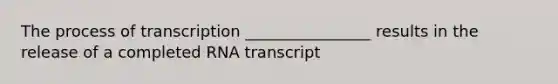 The process of transcription ________________ results in the release of a completed RNA transcript