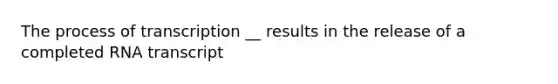 The process of transcription __ results in the release of a completed RNA transcript