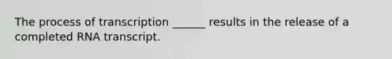 The process of transcription ______ results in the release of a completed RNA transcript.