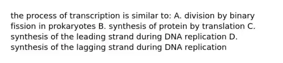 the process of transcription is similar to: A. division by binary fission in prokaryotes B. synthesis of protein by translation C. synthesis of the leading strand during DNA replication D. synthesis of the lagging strand during DNA replication