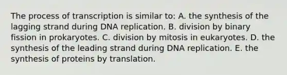 The process of transcription is similar to: A. the synthesis of the lagging strand during DNA replication. B. division by binary fission in prokaryotes. C. division by mitosis in eukaryotes. D. the synthesis of the leading strand during DNA replication. E. the synthesis of proteins by translation.