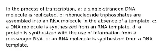 In the process of transcription, a: a single-stranded DNA molecule is replicated. b: ribonucleoside triphosphates are assembled into an RNA molecule in the absence of a template. c: a DNA molecule is synthesized from an RNA template. d: a protein is synthesized with the use of information from a messenger RNA. e: an RNA molecule is synthesized from a DNA template.