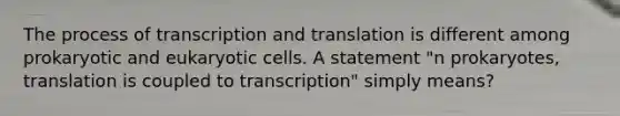 The process of transcription and translation is different among prokaryotic and eukaryotic cells. A statement "n prokaryotes, translation is coupled to transcription" simply means?