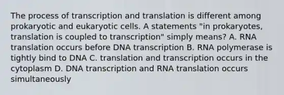 The process of transcription and translation is different among prokaryotic and eukaryotic cells. A statements "in prokaryotes, translation is coupled to transcription" simply means? A. RNA translation occurs before DNA transcription B. RNA polymerase is tightly bind to DNA C. translation and transcription occurs in the cytoplasm D. DNA transcription and RNA translation occurs simultaneously