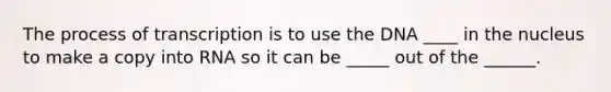 The process of transcription is to use the DNA ____ in the nucleus to make a copy into RNA so it can be _____ out of the ______.