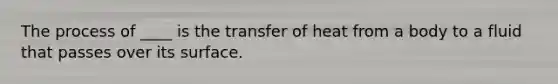 The process of ____ is the transfer of heat from a body to a fluid that passes over its surface.​