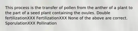 This process is the transfer of pollen from the anther of a plant to the part of a seed plant containing the ovules. Double fertilizationXXX FertilizationXXX None of the above are correct. SporulationXXX Pollination