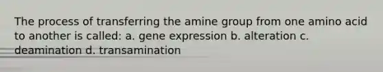 The process of transferring the amine group from one amino acid to another is called: a. gene expression b. alteration c. deamination d. transamination