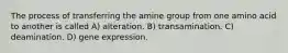 The process of transferring the amine group from one amino acid to another is called A) alteration. B) transamination. C) deamination. D) gene expression.