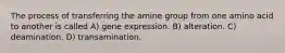 The process of transferring the amine group from one amino acid to another is called A) gene expression. B) alteration. C) deamination. D) transamination.