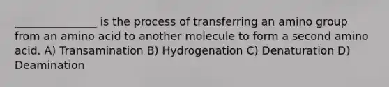 _______________ is the process of transferring an amino group from an amino acid to another molecule to form a second amino acid. A) Transamination B) Hydrogenation C) Denaturation D) Deamination