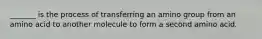_______ is the process of transferring an amino group from an amino acid to another molecule to form a second amino acid.