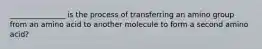 _______________ is the process of transferring an amino group from an amino acid to another molecule to form a second amino acid?