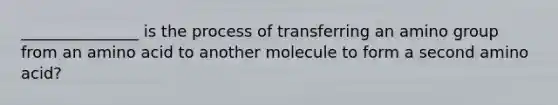 _______________ is the process of transferring an amino group from an amino acid to another molecule to form a second amino acid?