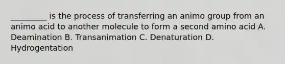 _________ is the process of transferring an animo group from an animo acid to another molecule to form a second amino acid A. Deamination B. Transanimation C. Denaturation D. Hydrogentation