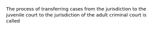 The process of transferring cases from the jurisdiction to the juvenile court to the jurisdiction of the adult criminal court is called