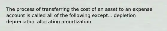 The process of transferring the cost of an asset to an expense account is called all of the following except... depletion depreciation allocation amortization