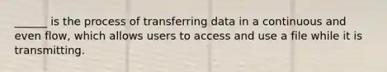 ______ is the process of transferring data in a continuous and even flow, which allows users to access and use a file while it is transmitting.