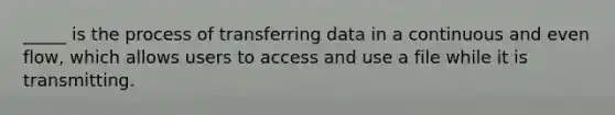 _____ is the process of transferring data in a continuous and even flow, which allows users to access and use a file while it is transmitting.