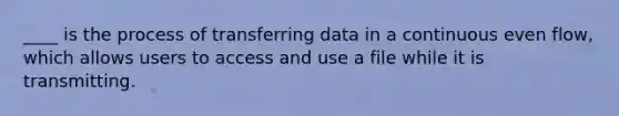 ____ is the process of transferring data in a continuous even flow, which allows users to access and use a file while it is transmitting.