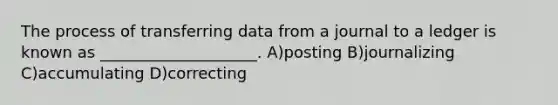 The process of transferring data from a journal to a ledger is known as ____________________. A)posting B)journalizing C)accumulating D)correcting