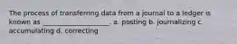 The process of transferring data from a journal to a ledger is known as ____________________. a. posting b. journalizing c. accumulating d. correcting