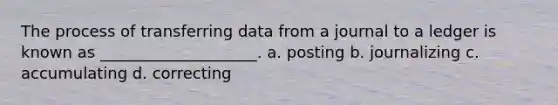 The process of transferring data from a journal to a ledger is known as ____________________. a. posting b. journalizing c. accumulating d. correcting