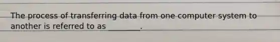 The process of transferring data from one computer system to another is referred to as ________.