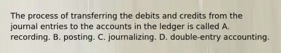 The process of transferring the debits and credits from the journal entries to the accounts in the ledger is called A. recording. B. posting. C. journalizing. D. double-entry accounting.