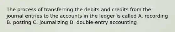 The process of transferring the debits and credits from the <a href='https://www.questionai.com/knowledge/k7UlY65VeM-journal-entries' class='anchor-knowledge'>journal entries</a> to the accounts in the ledger is called A. recording B. posting C. journalizing D. double-entry accounting