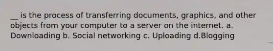 __ is the process of transferring documents, graphics, and other objects from your computer to a server on the internet. a. Downloading b. Social networking c. Uploading d.Blogging