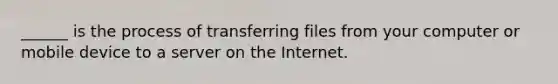 ______ is the process of transferring files from your computer or mobile device to a server on the Internet.