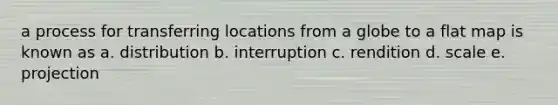 a process for transferring locations from a globe to a flat map is known as a. distribution b. interruption c. rendition d. scale e. projection