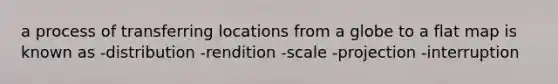 a process of transferring locations from a globe to a flat map is known as -distribution -rendition -scale -projection -interruption