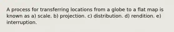 A process for transferring locations from a globe to a flat map is known as a) scale. b) projection. c) distribution. d) rendition. e) interruption.