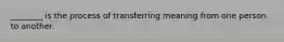 ________ is the process of transferring meaning from one person to another.