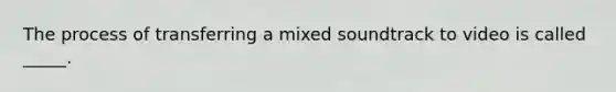 The process of transferring a mixed soundtrack to video is called _____.