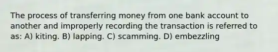 The process of transferring money from one bank account to another and improperly recording the transaction is referred to as: A) kiting. B) lapping. C) scamming. D) embezzling