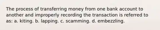 The process of transferring money from one bank account to another and improperly recording the transaction is referred to as: a. kiting. b. lapping. c. scamming. d. embezzling.