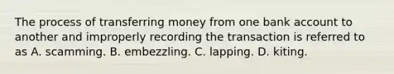 The process of transferring money from one bank account to another and improperly recording the transaction is referred to as A. scamming. B. embezzling. C. lapping. D. kiting.