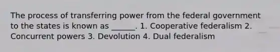 The process of transferring power from the federal government to the states is known as ______. 1. Cooperative federalism 2. Concurrent powers 3. Devolution 4. Dual federalism