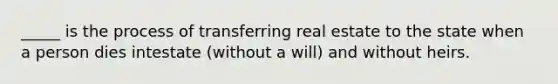 _____ is the process of transferring real estate to the state when a person dies intestate (without a will) and without heirs.