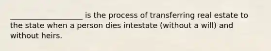 ___________________ is the process of transferring real estate to the state when a person dies intestate (without a will) and without heirs.