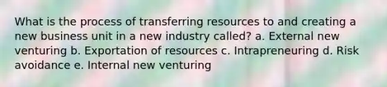 What is the process of transferring resources to and creating a new business unit in a new industry called? a. External new venturing b. Exportation of resources c. Intrapreneuring d. Risk avoidance e. Internal new venturing