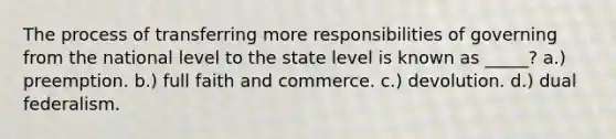 The process of transferring more responsibilities of governing from the national level to the state level is known as _____? a.) preemption. b.) full faith and commerce. c.) devolution. d.) dual federalism.