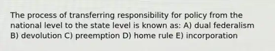 The process of transferring responsibility for policy from the national level to the state level is known as: A) dual federalism B) devolution C) preemption D) home rule E) incorporation