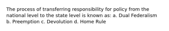 The process of transferring responsibility for policy from the national level to the state level is known as: a. Dual Federalism b. Preemption c. Devolution d. Home Rule