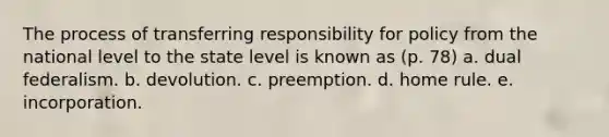 The process of transferring responsibility for policy from the national level to the state level is known as (p. 78) a. dual federalism. b. devolution. c. preemption. d. home rule. e. incorporation.