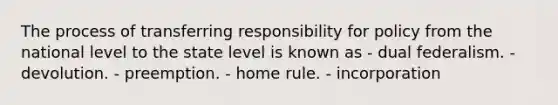 The process of transferring responsibility for policy from the national level to the state level is known as - dual federalism. - devolution. - preemption. - home rule. - incorporation