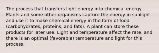 The process that transfers light energy into chemical energy. Plants and some other organisms capture the energy in sunlight and use it to make chemical energy in the form of food (carbohydrates, proteins, and fats). A plant can store these products for later use. Light and temperature affect the rate, and there is an optimal (favorable) temperature and light for this process.